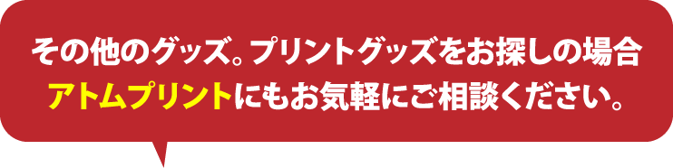 その他のグッズ。プリントグッズをお探しの場合アトムプリントにもお気軽にご相談ください。