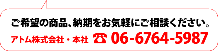 ご希望の商品、納期をお気軽にご相談ください。