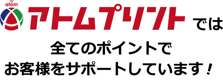 アトムプリントでは全てのポイントでお客様をサポートしています！