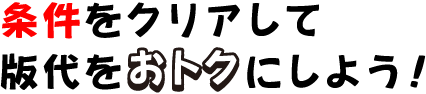 条件をクリアして版代をおトクにしよう!