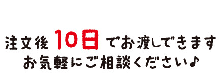 注文後10日でお渡しできます。お気軽にご相談ください